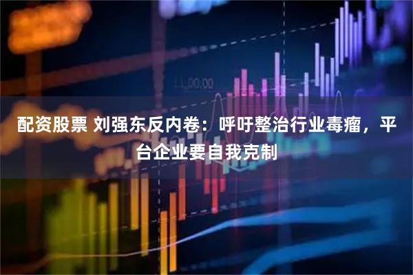 配资股票 刘强东反内卷：呼吁整治行业毒瘤，平台企业要自我克制