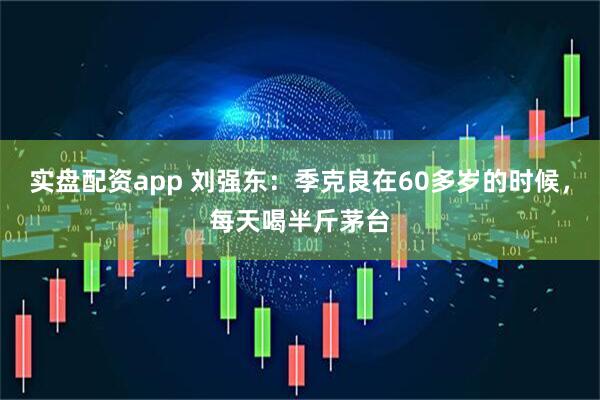 实盘配资app 刘强东：季克良在60多岁的时候，每天喝半斤茅台