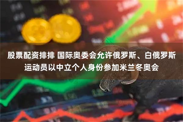 股票配资排排 国际奥委会允许俄罗斯、白俄罗斯运动员以中立个人身份参加米兰冬奥会