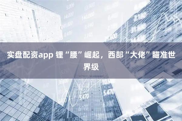实盘配资app 锂“腰”崛起，西部“大佬”瞄准世界级