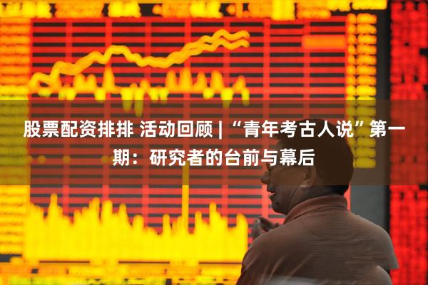 股票配资排排 活动回顾 | “青年考古人说”第一期：研究者的台前与幕后