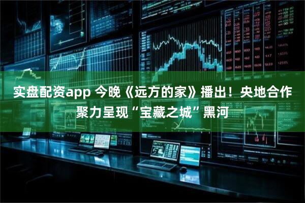 实盘配资app 今晚《远方的家》播出！央地合作聚力呈现“宝藏之城”黑河