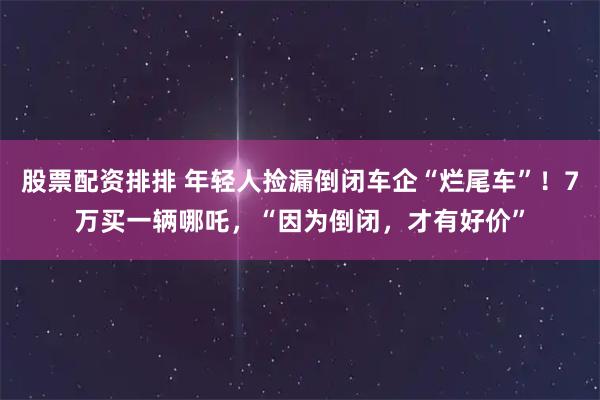 股票配资排排 年轻人捡漏倒闭车企“烂尾车”！7万买一辆哪吒，“因为倒闭，才有好价”