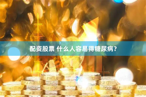 配资股票 什么人容易得糖尿病？