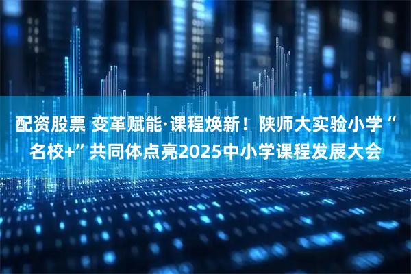配资股票 变革赋能·课程焕新！陕师大实验小学“名校+”共同体点亮2025中小学课程发展大会