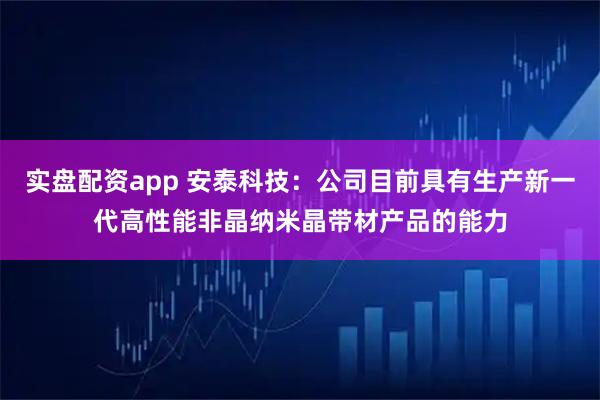 实盘配资app 安泰科技：公司目前具有生产新一代高性能非晶纳米晶带材产品的能力
