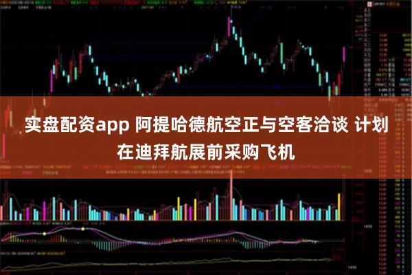 实盘配资app 阿提哈德航空正与空客洽谈 计划在迪拜航展前采购飞机