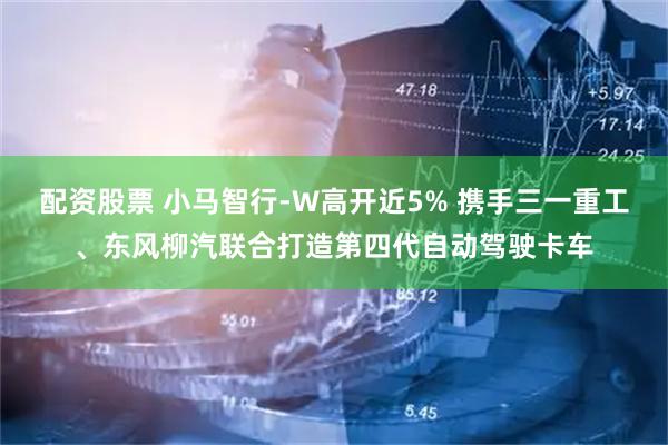 配资股票 小马智行-W高开近5% 携手三一重工、东风柳汽联合打造第四代自动驾驶卡车