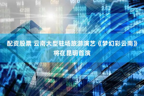 配资股票 云南大型驻场旅游演艺《梦幻彩云南》将在昆明首演