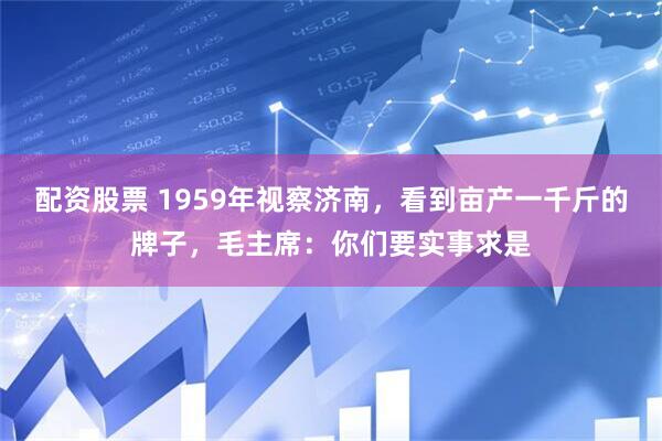 配资股票 1959年视察济南，看到亩产一千斤的牌子，毛主席：你们要实事求是