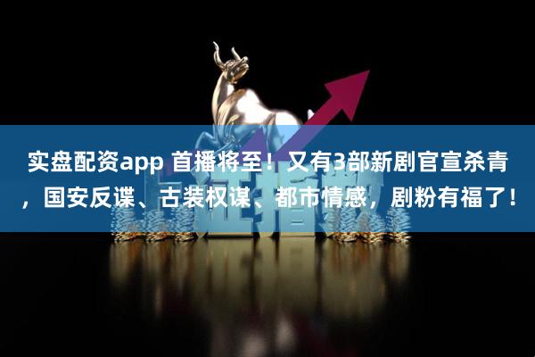 实盘配资app 首播将至！又有3部新剧官宣杀青，国安反谍、古装权谋、都市情感，剧粉有福了！