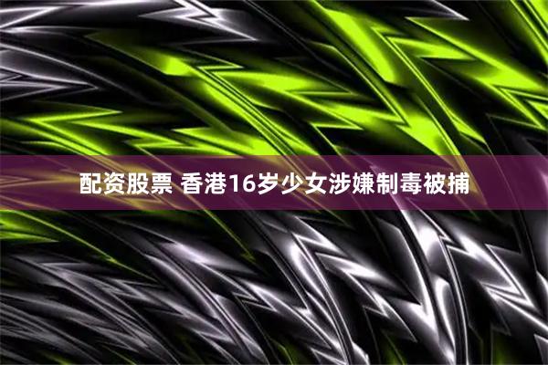 配资股票 香港16岁少女涉嫌制毒被捕