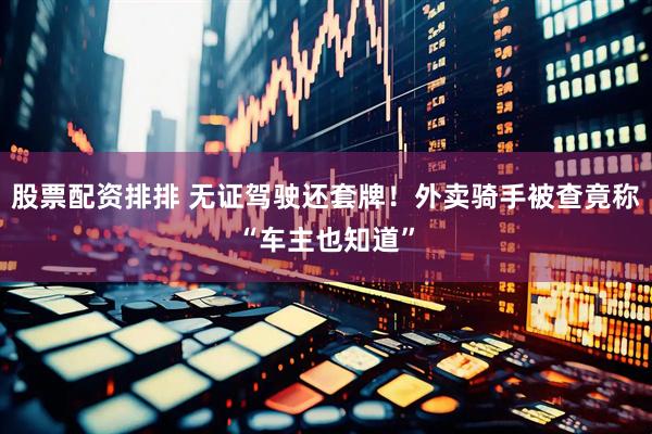 股票配资排排 无证驾驶还套牌！外卖骑手被查竟称“车主也知道”