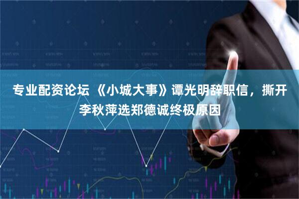 专业配资论坛 《小城大事》谭光明辞职信，撕开李秋萍选郑德诚终极原因