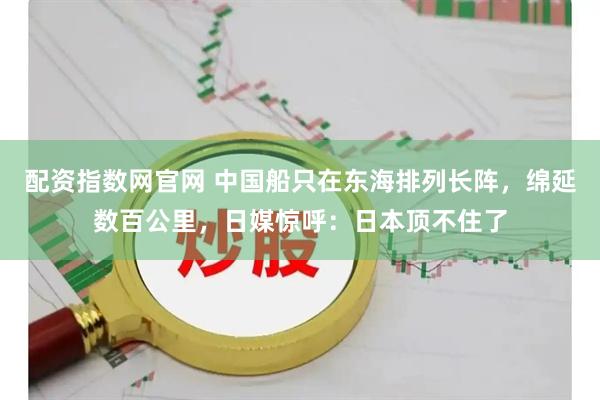 配资指数网官网 中国船只在东海排列长阵，绵延数百公里，日媒惊呼：日本顶不住了