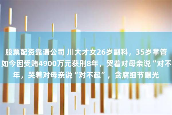 股票配资靠谱公司 川大才女26岁副科，35岁掌管近700亿国有资产，如今因受贿4900万元获刑8年，哭着对母亲说“对不起”，贪腐细节曝光