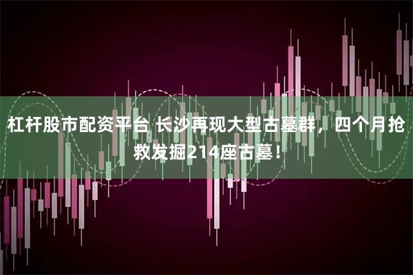 杠杆股市配资平台 长沙再现大型古墓群，四个月抢救发掘214座古墓！