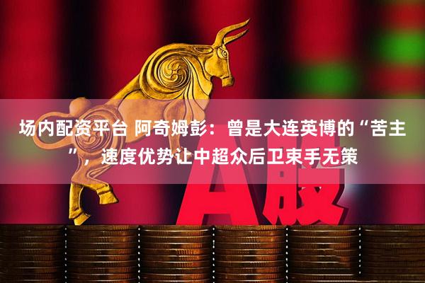 场内配资平台 阿奇姆彭：曾是大连英博的“苦主”，速度优势让中超众后卫束手无策