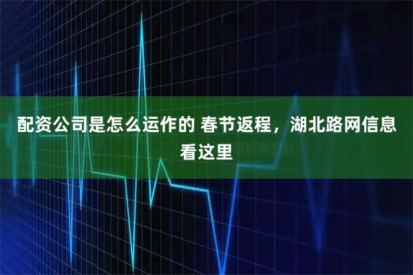 配资公司是怎么运作的 春节返程，湖北路网信息看这里