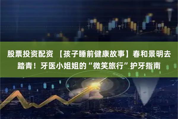 股票投资配资 【孩子睡前健康故事】春和景明去踏青！牙医小姐姐的“微笑旅行”护牙指南