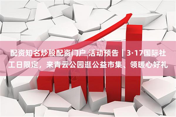 配资知名炒股配资门户 活动预告｜3·17国际社工日限定，来青云公园逛公益市集、领暖心好礼
