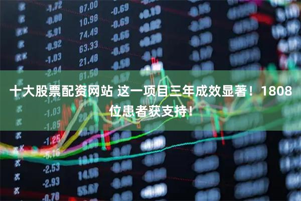 十大股票配资网站 这一项目三年成效显著！1808位患者获支持！