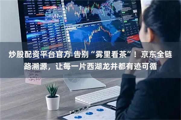 炒股配资平台官方 告别“雾里看茶”！京东全链路溯源，让每一片西湖龙井都有迹可循