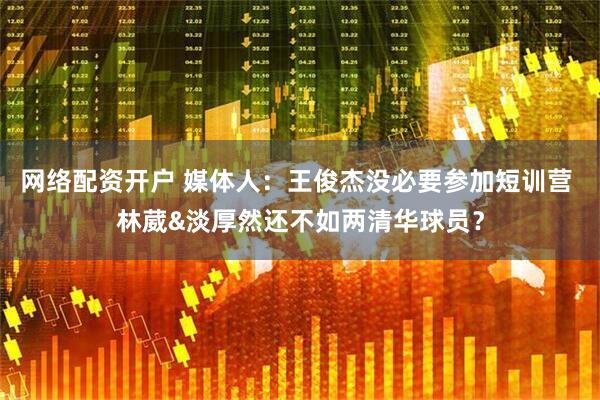 网络配资开户 媒体人：王俊杰没必要参加短训营 林葳&淡厚然还不如两清华球员？