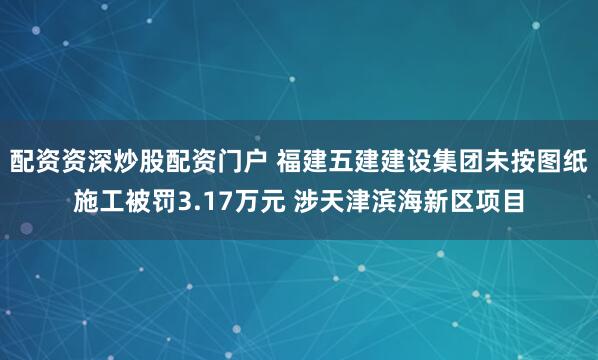 配资资深炒股配资门户 福建五建建设集团未按图纸施工被罚3.17万元 涉天津滨海新区项目