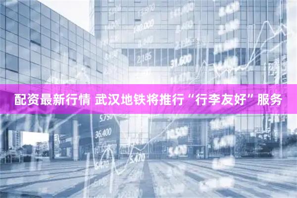 配资最新行情 武汉地铁将推行“行李友好”服务