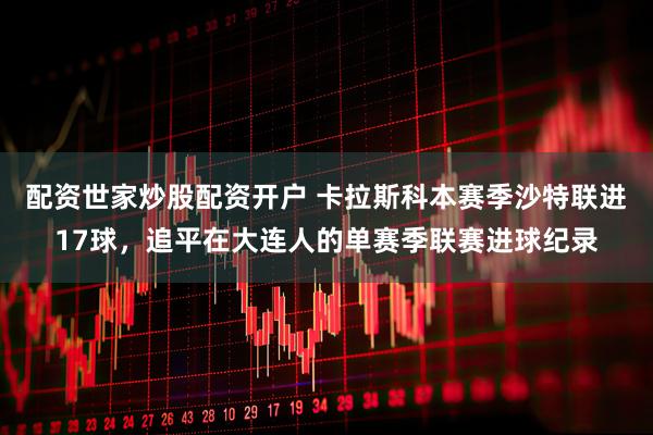 配资世家炒股配资开户 卡拉斯科本赛季沙特联进17球，追平在大连人的单赛季联赛进球纪录