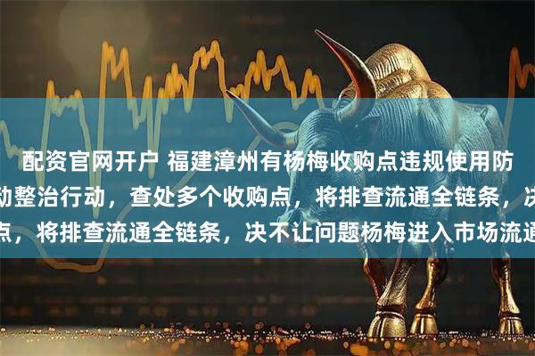 配资官网开户 福建漳州有杨梅收购点违规使用防腐剂，当地回应：已启动整治行动，查处多个收购点，将排查流通全链条，决不让问题杨梅进入市场流通
