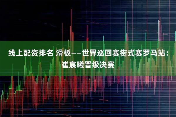 线上配资排名 滑板——世界巡回赛街式赛罗马站：崔宸曦晋级决赛