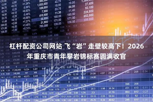 杠杆配资公司网站 飞“岩”走壁较高下！2026年重庆市青年攀岩锦标赛圆满收官