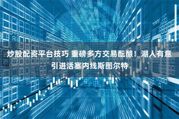炒股配资平台技巧 重磅多方交易酝酿！湖人有意引进活塞内线斯图尔特