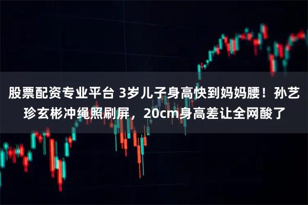 股票配资专业平台 3岁儿子身高快到妈妈腰！孙艺珍玄彬冲绳照刷屏，20cm身高差让全网酸了